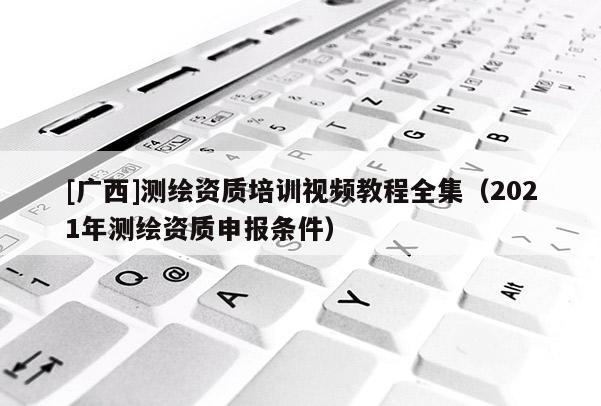 [廣西]測繪資質(zhì)培訓(xùn)視頻教程全集（2021年測繪資質(zhì)申報(bào)條件）