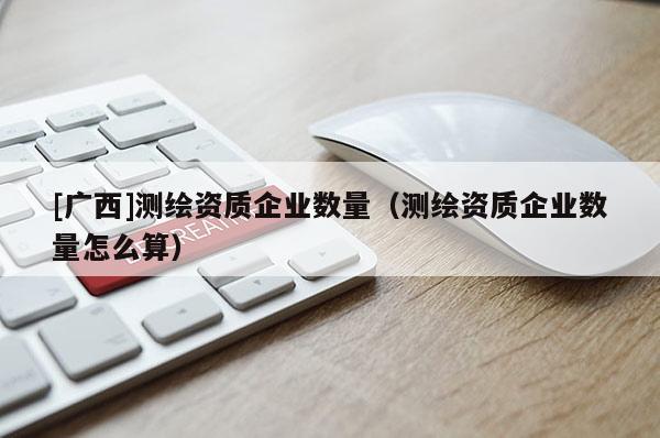 [廣西]測繪資質(zhì)企業(yè)數(shù)量（測繪資質(zhì)企業(yè)數(shù)量怎么算）