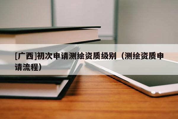 [廣西]初次申請測繪資質(zhì)級別（測繪資質(zhì)申請流程）