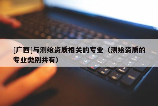 [廣西]與測(cè)繪資質(zhì)相關(guān)的專業(yè)（測(cè)繪資質(zhì)的專業(yè)類別共有）