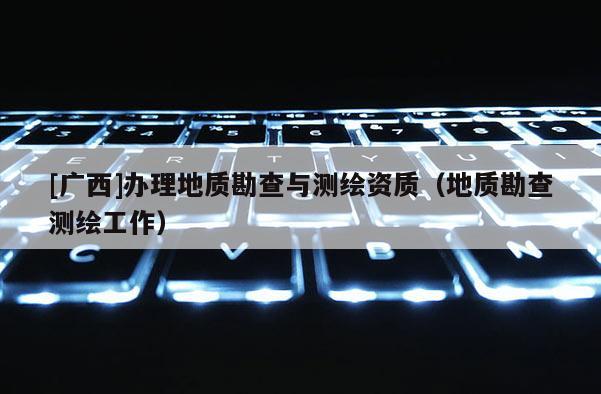 [廣西]辦理地質(zhì)勘查與測繪資質(zhì)（地質(zhì)勘查測繪工作）