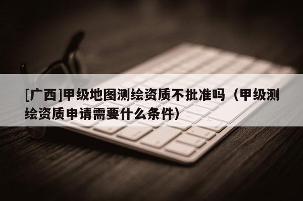 [廣西]甲級地圖測繪資質(zhì)不批準嗎（甲級測繪資質(zhì)申請需要什么條件）