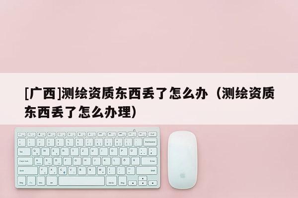 [廣西]測繪資質(zhì)東西丟了怎么辦（測繪資質(zhì)東西丟了怎么辦理）