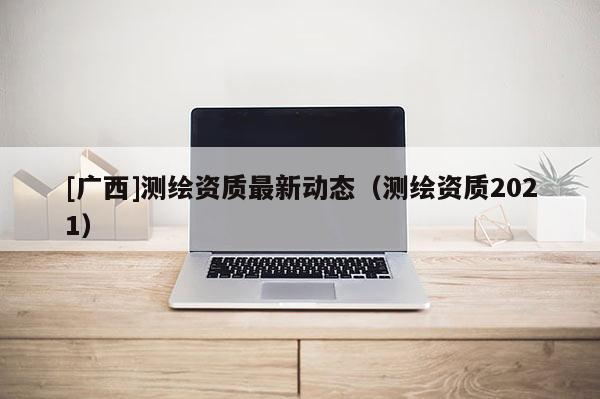 [廣西]測(cè)繪資質(zhì)最新動(dòng)態(tài)（測(cè)繪資質(zhì)2021）
