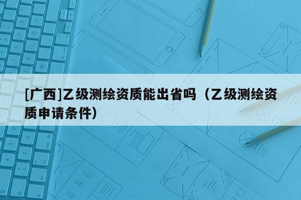[廣西]乙級測繪資質能出省嗎（乙級測繪資質申請條件）
