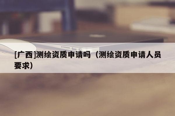 [廣西]測繪資質申請嗎（測繪資質申請人員要求）
