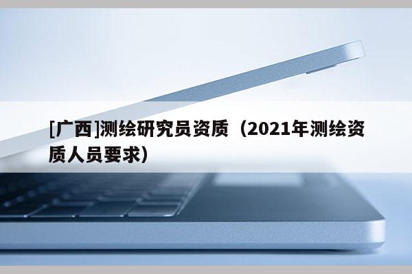 [廣西]測(cè)繪研究員資質(zhì)（2021年測(cè)繪資質(zhì)人員要求）