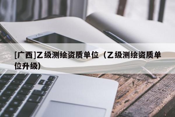 [廣西]乙級測繪資質(zhì)單位（乙級測繪資質(zhì)單位升級）