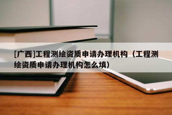[廣西]工程測(cè)繪資質(zhì)申請(qǐng)辦理機(jī)構(gòu)（工程測(cè)繪資質(zhì)申請(qǐng)辦理機(jī)構(gòu)怎么填）