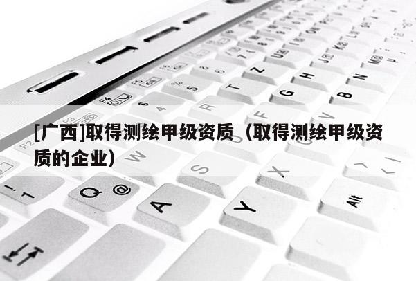 [廣西]取得測繪甲級資質(zhì)（取得測繪甲級資質(zhì)的企業(yè)）