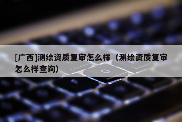 [廣西]測繪資質(zhì)復(fù)審怎么樣（測繪資質(zhì)復(fù)審怎么樣查詢）