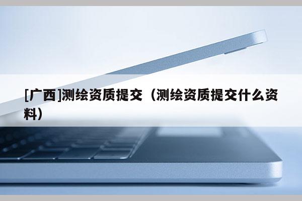 [廣西]測繪資質(zhì)提交（測繪資質(zhì)提交什么資料）