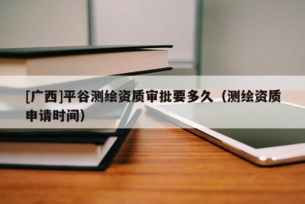 [廣西]平谷測繪資質(zhì)審批要多久（測繪資質(zhì)申請時間）