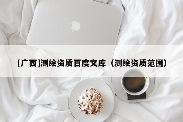 [廣西]測繪資質(zhì)百度文庫（測繪資質(zhì)范圍）