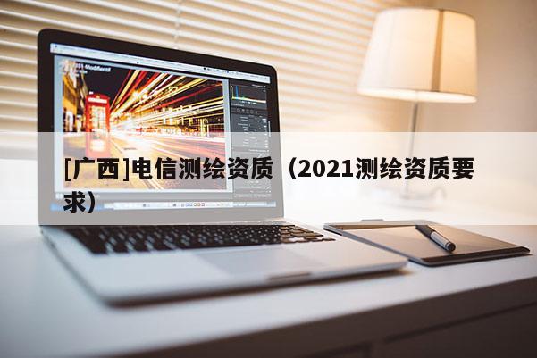 [廣西]電信測繪資質(zhì)（2021測繪資質(zhì)要求）