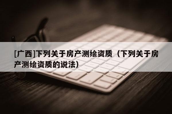 [廣西]下列關(guān)于房產(chǎn)測(cè)繪資質(zhì)（下列關(guān)于房產(chǎn)測(cè)繪資質(zhì)的說(shuō)法）
