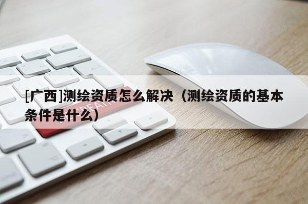 [廣西]測繪資質(zhì)怎么解決（測繪資質(zhì)的基本條件是什么）