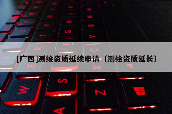 [廣西]測繪資質延續(xù)申請（測繪資質延長）