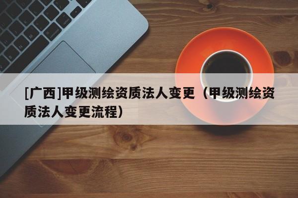 [廣西]甲級測繪資質(zhì)法人變更（甲級測繪資質(zhì)法人變更流程）