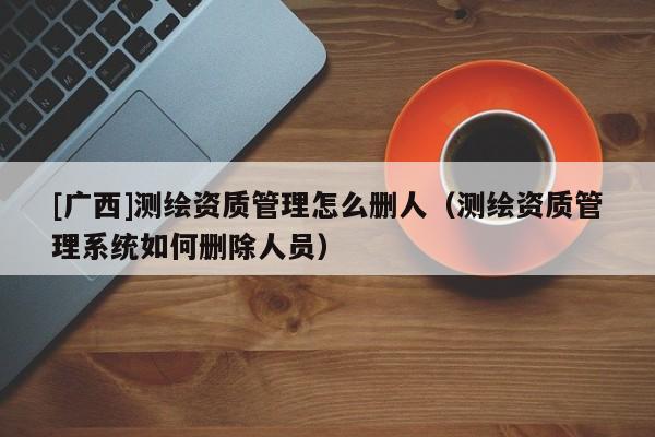 [廣西]測(cè)繪資質(zhì)管理怎么刪人（測(cè)繪資質(zhì)管理系統(tǒng)如何刪除人員）