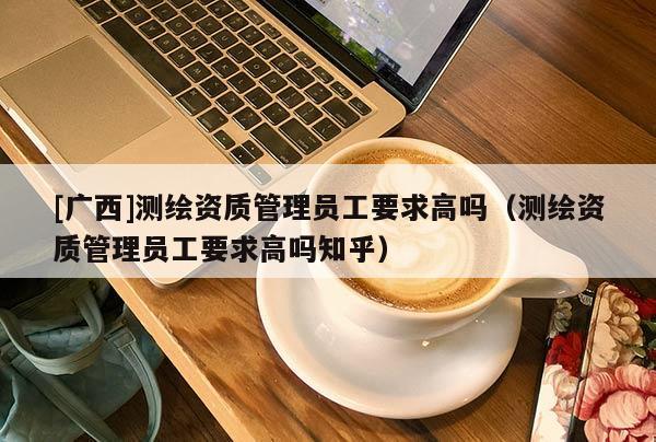 [廣西]測(cè)繪資質(zhì)管理員工要求高嗎（測(cè)繪資質(zhì)管理員工要求高嗎知乎）