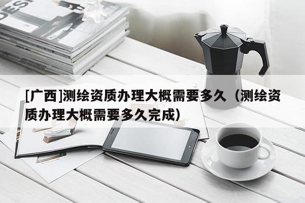 [廣西]測(cè)繪資質(zhì)辦理大概需要多久（測(cè)繪資質(zhì)辦理大概需要多久完成）