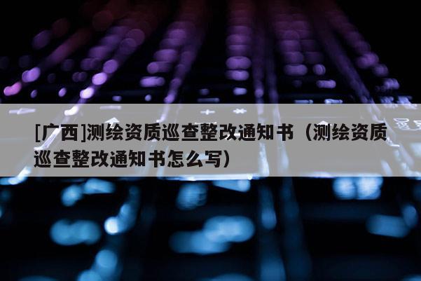 [廣西]測(cè)繪資質(zhì)巡查整改通知書(shū)（測(cè)繪資質(zhì)巡查整改通知書(shū)怎么寫(xiě)）