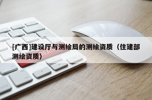 [廣西]建設(shè)廳與測(cè)繪局的測(cè)繪資質(zhì)（住建部測(cè)繪資質(zhì)）