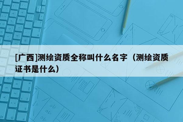 [廣西]測繪資質全稱叫什么名字（測繪資質證書是什么）