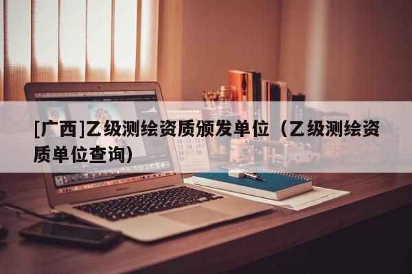 [廣西]乙級測繪資質(zhì)頒發(fā)單位（乙級測繪資質(zhì)單位查詢）