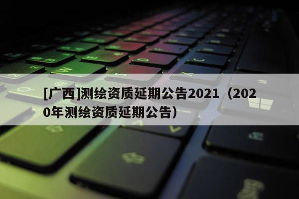 [廣西]測(cè)繪資質(zhì)延期公告2021（2020年測(cè)繪資質(zhì)延期公告）