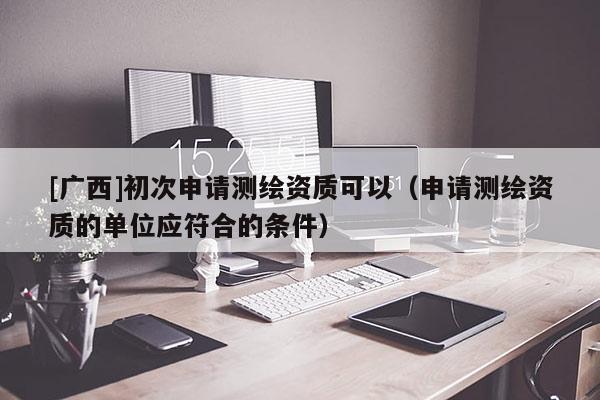 [廣西]初次申請測繪資質(zhì)可以（申請測繪資質(zhì)的單位應(yīng)符合的條件）