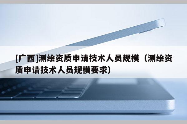 [廣西]測繪資質(zhì)申請技術(shù)人員規(guī)模（測繪資質(zhì)申請技術(shù)人員規(guī)模要求）