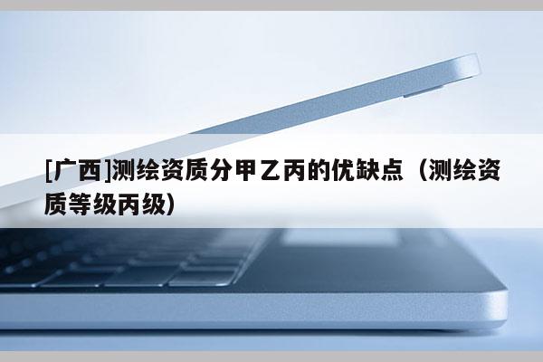 [廣西]測繪資質(zhì)分甲乙丙的優(yōu)缺點（測繪資質(zhì)等級丙級）
