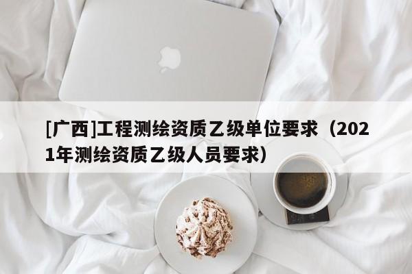 [廣西]工程測(cè)繪資質(zhì)乙級(jí)單位要求（2021年測(cè)繪資質(zhì)乙級(jí)人員要求）