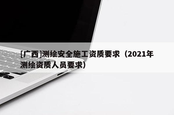 [廣西]測繪安全施工資質(zhì)要求（2021年測繪資質(zhì)人員要求）