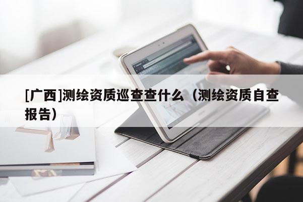 [廣西]測繪資質(zhì)巡查查什么（測繪資質(zhì)自查報告）