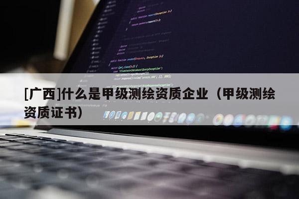 [廣西]什么是甲級(jí)測(cè)繪資質(zhì)企業(yè)（甲級(jí)測(cè)繪資質(zhì)證書(shū)）