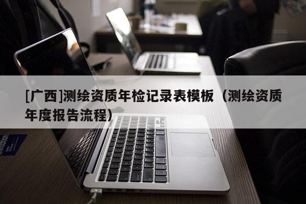 [廣西]測(cè)繪資質(zhì)年檢記錄表模板（測(cè)繪資質(zhì)年度報(bào)告流程）