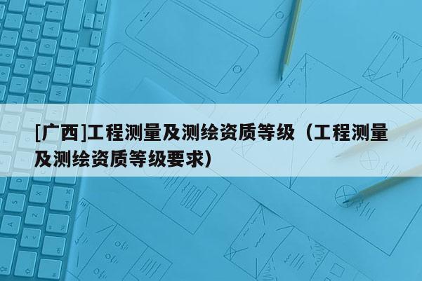 [廣西]工程測量及測繪資質(zhì)等級（工程測量及測繪資質(zhì)等級要求）