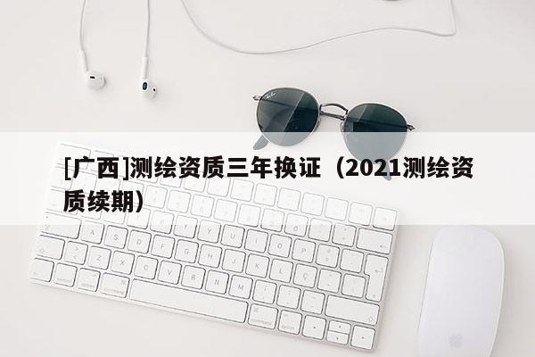[廣西]測繪資質(zhì)三年換證（2021測繪資質(zhì)續(xù)期）