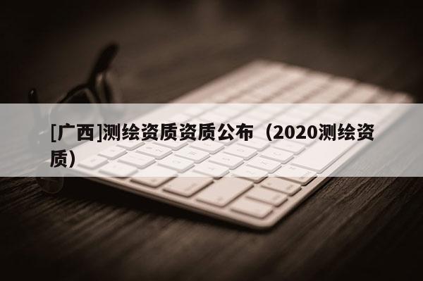 [廣西]測繪資質資質公布（2020測繪資質）