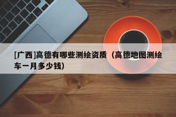 [廣西]高德有哪些測(cè)繪資質(zhì)（高德地圖測(cè)繪車(chē)一月多少錢(qián)）