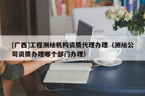 [廣西]工程測繪機構(gòu)資質(zhì)代理辦理（測繪公司資質(zhì)辦理哪個部門辦理）