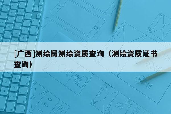 [廣西]測繪局測繪資質(zhì)查詢（測繪資質(zhì)證書查詢）