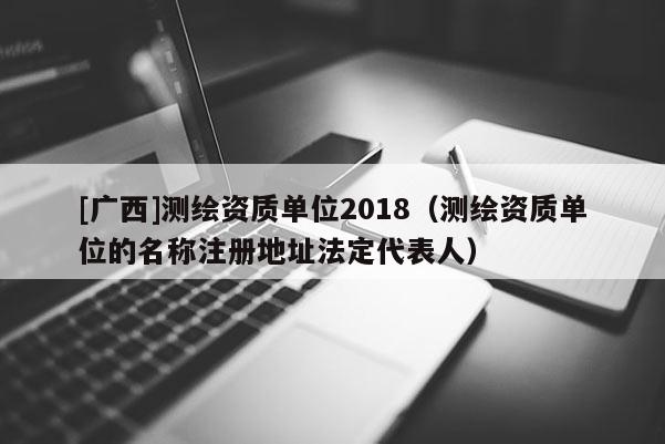 [廣西]測繪資質(zhì)單位2018（測繪資質(zhì)單位的名稱注冊地址法定代表人）