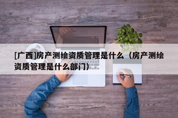 [廣西]房產(chǎn)測繪資質(zhì)管理是什么（房產(chǎn)測繪資質(zhì)管理是什么部門）
