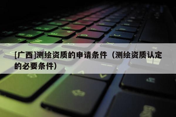 [廣西]測(cè)繪資質(zhì)的申請(qǐng)條件（測(cè)繪資質(zhì)認(rèn)定的必要條件）