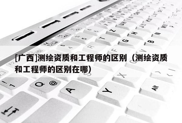 [廣西]測(cè)繪資質(zhì)和工程師的區(qū)別（測(cè)繪資質(zhì)和工程師的區(qū)別在哪）