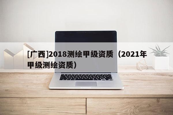[廣西]2018測繪甲級資質（2021年甲級測繪資質）